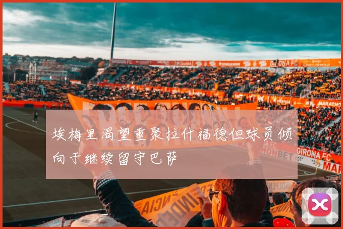 埃梅里渴望重聚拉什福德但球员倾向于继续留守巴萨
