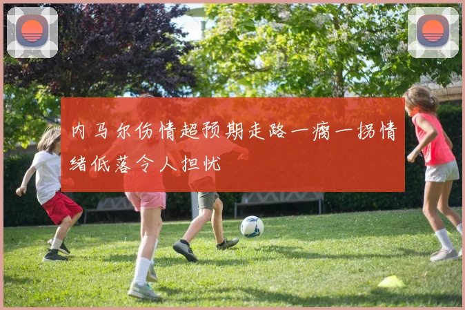 内马尔伤情超预期走路一瘸一拐情绪低落令人担忧