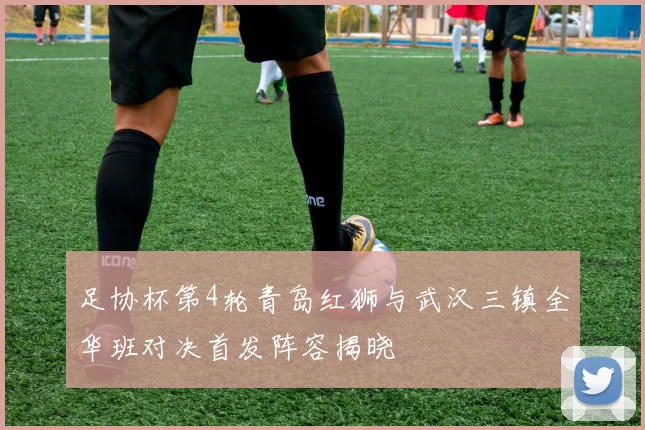 足协杯第4轮青岛红狮与武汉三镇全华班对决首发阵容揭晓