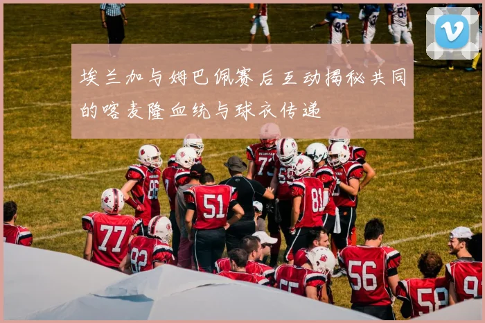 埃兰加与姆巴佩赛后互动揭秘共同的喀麦隆血统与球衣传递