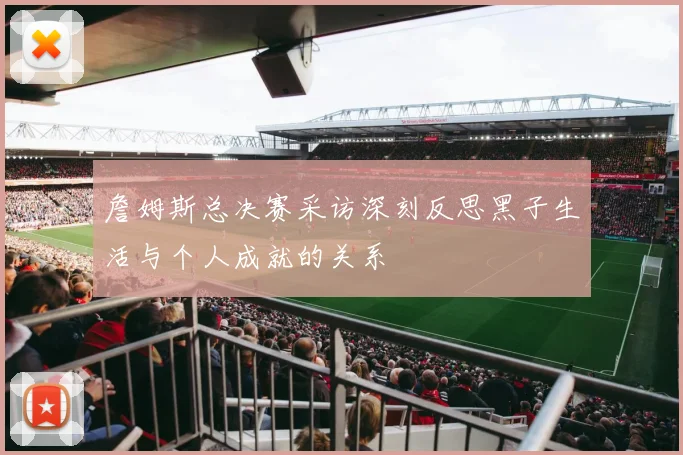 詹姆斯总决赛采访深刻反思黑子生活与个人成就的关系