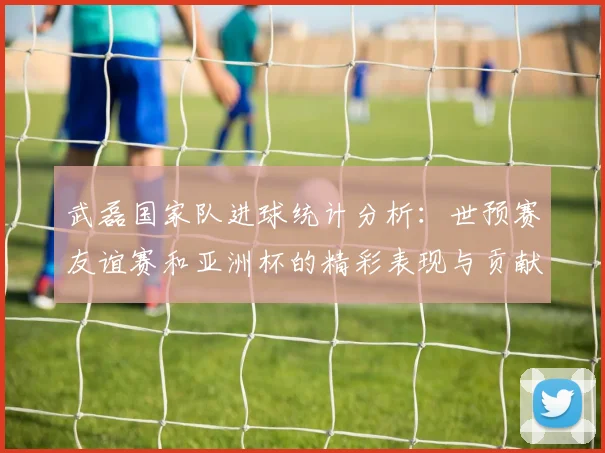 武磊国家队进球统计分析：世预赛友谊赛和亚洲杯的精彩表现与贡献