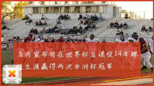 马内宣布将在世界杯后退役14年辉煌生涯赢得两次非洲杯冠军
