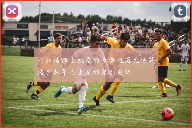 卡拉格指出凯恩的重要性若无他英格兰队早已出局的深刻分析