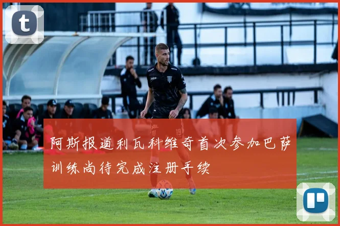 阿斯报道利瓦科维奇首次参加巴萨训练尚待完成注册手续
