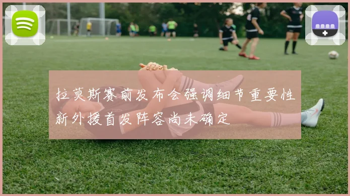 拉莫斯赛前发布会强调细节重要性新外援首发阵容尚未确定
