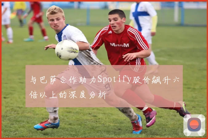 与巴萨合作助力Spotify股价飙升六倍以上的深度分析