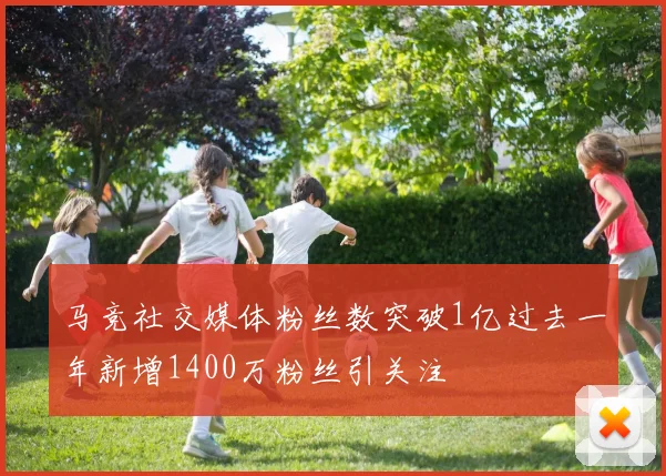 马竞社交媒体粉丝数突破1亿过去一年新增1400万粉丝引关注
