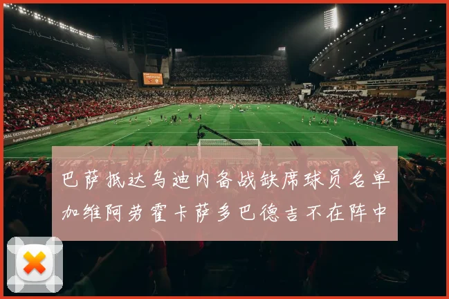 巴萨抵达乌迪内备战缺席球员名单加维阿劳霍卡萨多巴德吉不在阵中