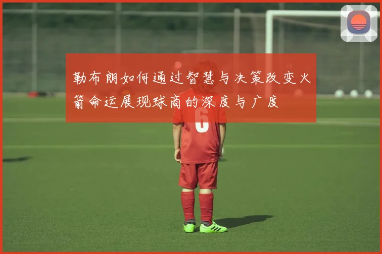 勒布朗如何通过智慧与决策改变火箭命运展现球商的深度与广度