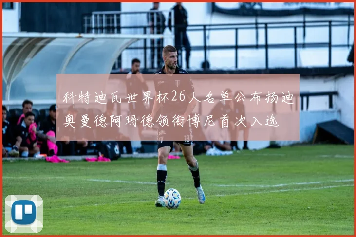 科特迪瓦世界杯26人名单公布扬迪奥曼德阿玛德领衔博尼首次入选