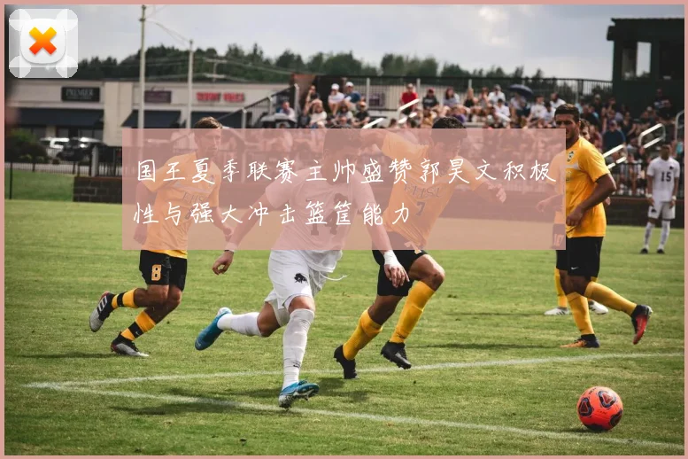 国王夏季联赛主帅盛赞郭昊文积极性与强大冲击篮筐能力