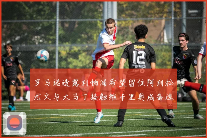 罗马诺透露利物浦希望留住阿利松尤文与大马丁接触维卡里奥成备选