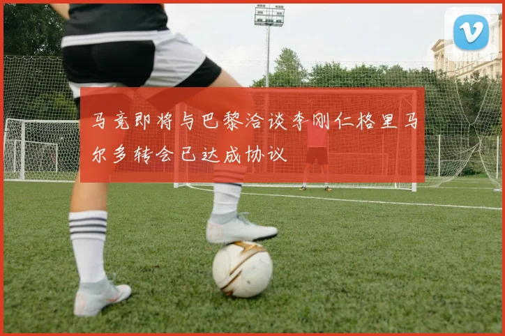 马竞即将与巴黎洽谈李刚仁格里马尔多转会已达成协议