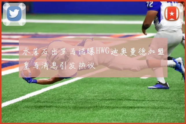 水落石出罗马诺曝HWG迪奥曼德加盟皇马消息引发热议