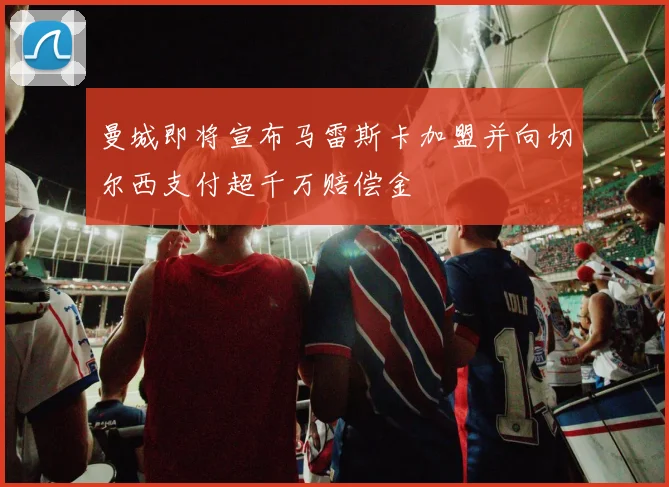 曼城即将宣布马雷斯卡加盟并向切尔西支付超千万赔偿金