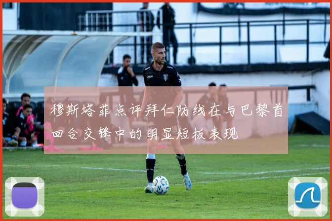穆斯塔菲点评拜仁防线在与巴黎首回合交锋中的明显短板表现