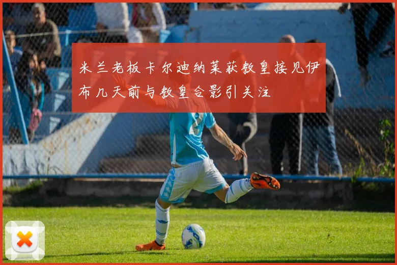 米兰老板卡尔迪纳莱获教皇接见伊布几天前与教皇合影引关注