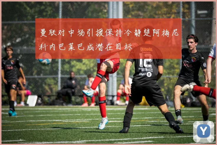 曼联对中场引援保持冷静楚阿梅尼科内巴莱巴成潜在目标