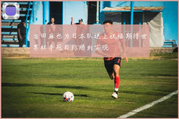 吉田麻也为日本队送上祝福期待世界杯夺冠目标顺利实现