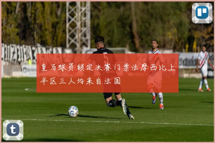 皇马球员锁定决赛门票法摩西比上半区三人均来自法国