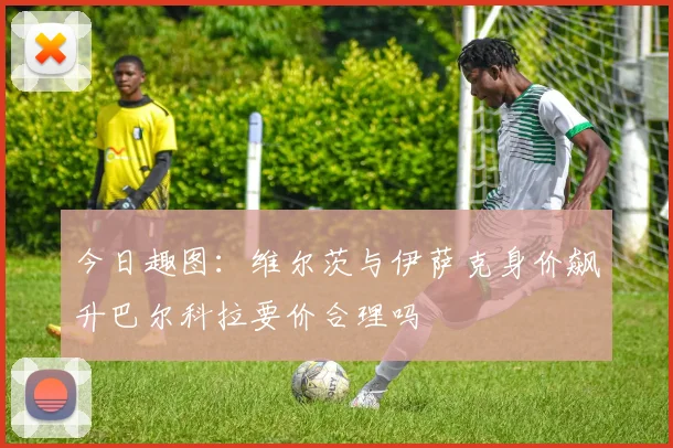 今日趣图：维尔茨与伊萨克身价飙升巴尔科拉要价合理吗