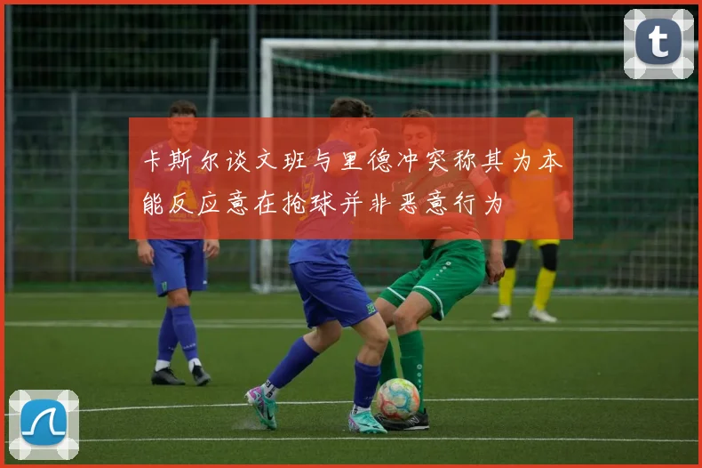 卡斯尔谈文班与里德冲突称其为本能反应意在抢球并非恶意行为