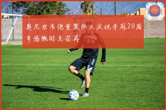 奥尼尔韦德重聚热火庆祝夺冠20周年感慨时光荏苒