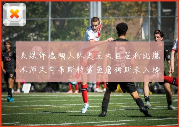 美媒评选湖人队史五大巨星科比魔术师天勾韦斯特鲨鱼詹姆斯未入榜引争议