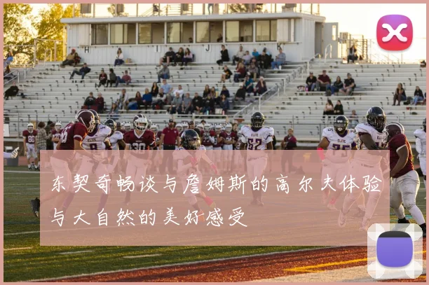 东契奇畅谈与詹姆斯的高尔夫体验与大自然的美好感受