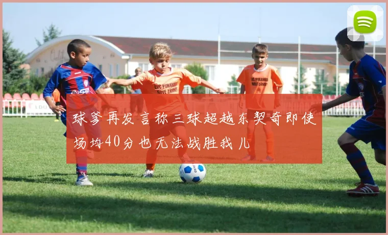 球爹再发言称三球超越东契奇即使场均40分也无法战胜我儿