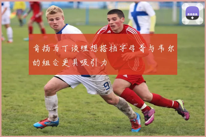 肯扬马丁谈理想搭档字母哥与韦尔的组合更具吸引力