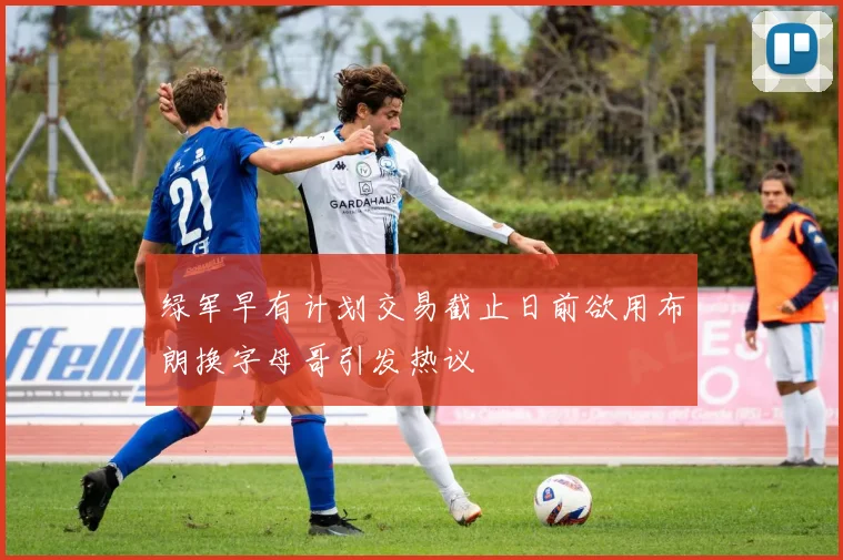 绿军早有计划交易截止日前欲用布朗换字母哥引发热议