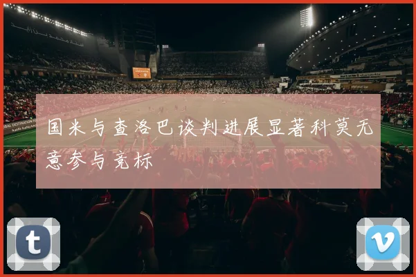 国米与查洛巴谈判进展显著科莫无意参与竞标