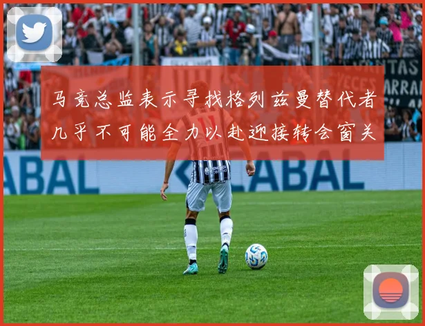 马竞总监表示寻找格列兹曼替代者几乎不可能全力以赴迎接转会窗关闭
